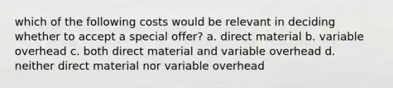 which of the following costs would be relevant in deciding whether to accept a special offer? a. direct material b. variable overhead c. both direct material and variable overhead d. neither direct material nor variable overhead