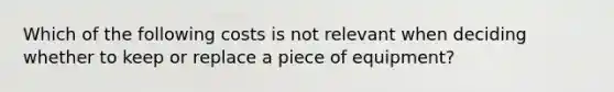 Which of the following costs is not relevant when deciding whether to keep or replace a piece of equipment?