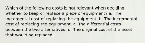 Which of the following costs is not relevant when deciding whether to keep or replace a piece of equipment? a. The incremental cost of replacing the equipment. b. The incremental cost of replacing the equipment. c. The differential costs between the two alternatives. d. The original cost of the asset that would be replaced.