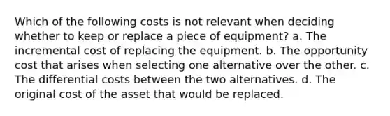 Which of the following costs is not relevant when deciding whether to keep or replace a piece of equipment? a. The incremental cost of replacing the equipment. b. The opportunity cost that arises when selecting one alternative over the other. c. The differential costs between the two alternatives. d. The original cost of the asset that would be replaced.