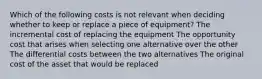 Which of the following costs is not relevant when deciding whether to keep or replace a piece of equipment? The incremental cost of replacing the equipment The opportunity cost that arises when selecting one alternative over the other The differential costs between the two alternatives The original cost of the asset that would be replaced