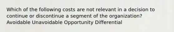 Which of the following costs are not relevant in a decision to continue or discontinue a segment of the organization? Avoidable Unavoidable Opportunity Differential