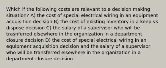 Which if the following costs are relevant to a <a href='https://www.questionai.com/knowledge/kuI1pP196d-decision-making' class='anchor-knowledge'>decision making</a> situation? A) the cost of special electrical wiring in an equipment acquisition decision B) the cost of existing inventory in a keep vs dispose decision C) the salary of a supervisor who will be trasnferred elsewhere in the organization in a department closure decision D) the cost of special electrical wiring in an equipment acquisition decision and the salary of a supervisor who will be transferred elsewhere in the organization in a department closure decision