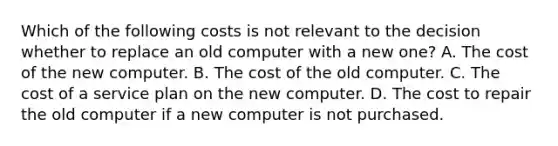 Which of the following costs is not relevant to the decision whether to replace an old computer with a new one? A. The cost of the new computer. B. The cost of the old computer. C. The cost of a service plan on the new computer. D. The cost to repair the old computer if a new computer is not purchased.