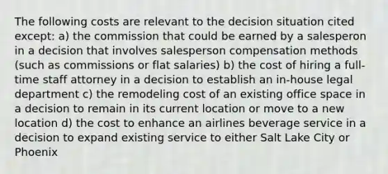 The following costs are relevant to the decision situation cited except: a) the commission that could be earned by a salesperon in a decision that involves salesperson compensation methods (such as commissions or flat salaries) b) the cost of hiring a full-time staff attorney in a decision to establish an in-house legal department c) the remodeling cost of an existing office space in a decision to remain in its current location or move to a new location d) the cost to enhance an airlines beverage service in a decision to expand existing service to either Salt Lake City or Phoenix