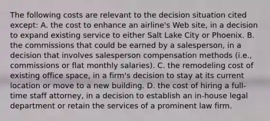 The following costs are relevant to the decision situation cited except: A. the cost to enhance an airline's Web site, in a decision to expand existing service to either Salt Lake City or Phoenix. B. the commissions that could be earned by a salesperson, in a decision that involves salesperson compensation methods (i.e., commissions or flat monthly salaries). C. the remodeling cost of existing office space, in a firm's decision to stay at its current location or move to a new building. D. the cost of hiring a full-time staff attorney, in a decision to establish an in-house legal department or retain the services of a prominent law firm.