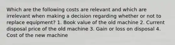 Which are the following costs are relevant and which are irrelevant when making a decision regarding whether or not to replace equipment? 1. Book value of the old machine 2. Current disposal price of the old machine 3. Gain or loss on disposal 4. Cost of the new machine