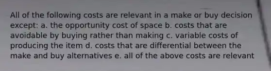 All of the following costs are relevant in a make or buy decision except: a. the opportunity cost of space b. costs that are avoidable by buying rather than making c. variable costs of producing the item d. costs that are differential between the make and buy alternatives e. all of the above costs are relevant