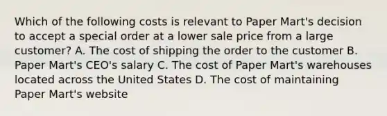 Which of the following costs is relevant to Paper​ Mart's decision to accept a special order at a lower sale price from a large​ customer? A. The cost of shipping the order to the customer B. Paper​ Mart's CEO's salary C. The cost of Paper​ Mart's warehouses located across the United States D. The cost of maintaining Paper​ Mart's website