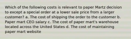 Which of the following costs is relevant to paper Martz decision to except a special order at a lower sale price from a larger customer? a. The cost of shipping the order to the customer b. Paper mart CEO salary c. The cost of paper mart's warehouse located across the United States d. The cost of maintaining paper mart website