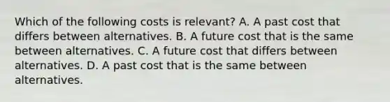 Which of the following costs is relevant? A. A past cost that differs between alternatives. B. A future cost that is the same between alternatives. C. A future cost that differs between alternatives. D. A past cost that is the same between alternatives.