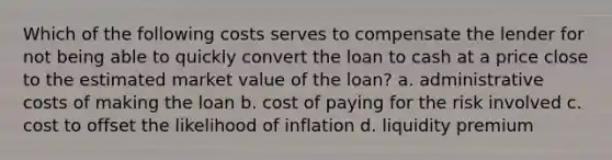 Which of the following costs serves to compensate the lender for not being able to quickly convert the loan to cash at a price close to the estimated market value of the loan? a. administrative costs of making the loan b. cost of paying for the risk involved c. cost to offset the likelihood of inflation d. liquidity premium