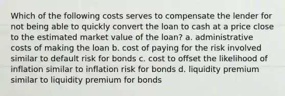 Which of the following costs serves to compensate the lender for not being able to quickly convert the loan to cash at a price close to the estimated market value of the loan? a. administrative costs of making the loan b. cost of paying for the risk involved similar to default risk for bonds c. cost to offset the likelihood of inflation similar to inflation risk for bonds d. liquidity premium similar to liquidity premium for bonds