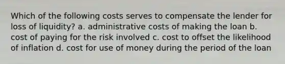 Which of the following costs serves to compensate the lender for loss of liquidity? a. administrative costs of making the loan b. cost of paying for the risk involved c. cost to offset the likelihood of inflation d. cost for use of money during the period of the loan