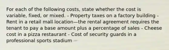 For each of the following costs, state whether the cost is variable, fixed, or mixed. - Property taxes on a factory building - Rent in a retail mall location—the rental agreement requires the tenant to pay a base amount plus a percentage of sales - Cheese cost in a pizza restaurant - Cost of security guards in a professional sports stadium