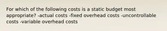 For which of the following costs is a static budget most appropriate? -actual costs -fixed overhead costs -uncontrollable costs -variable overhead costs