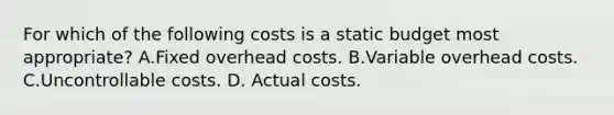 For which of the following costs is a static budget most appropriate? A.Fixed overhead costs. B.Variable overhead costs. C.Uncontrollable costs. D. Actual costs.