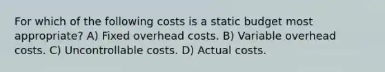 For which of the following costs is a static budget most appropriate? A) Fixed overhead costs. B) Variable overhead costs. C) Uncontrollable costs. D) Actual costs.