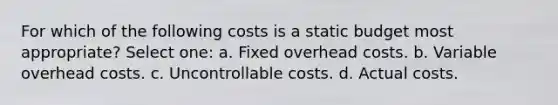 For which of the following costs is a static budget most appropriate? Select one: a. Fixed overhead costs. b. Variable overhead costs. c. Uncontrollable costs. d. Actual costs.