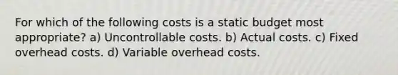 For which of the following costs is a static budget most appropriate? a) Uncontrollable costs. b) Actual costs. c) Fixed overhead costs. d) Variable overhead costs.