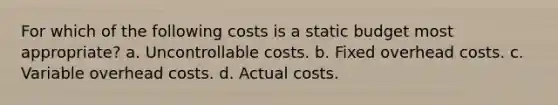 For which of the following costs is a static budget most appropriate? a. Uncontrollable costs. b. Fixed overhead costs. c. Variable overhead costs. d. Actual costs.