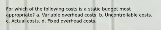 For which of the following costs is a static budget most appropriate? a. Variable overhead costs. b. Uncontrollable costs. c. Actual costs. d. Fixed overhead costs.