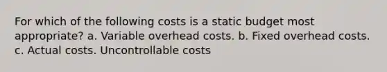 For which of the following costs is a static budget most appropriate? a. Variable overhead costs. b. Fixed overhead costs. c. Actual costs. Uncontrollable costs