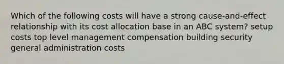 Which of the following costs will have a strong cause-and-effect relationship with its cost allocation base in an ABC system? setup costs top level management compensation building security general administration costs