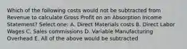 Which of the following costs would not be subtracted from Revenue to calculate Gross Profit on an Absorption Income Statement? Select one: A. Direct Materials costs B. Direct Labor Wages C. Sales commissions D. Variable Manufacturing Overhead E. All of the above would be subtracted