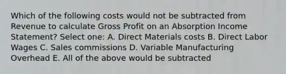 Which of the following costs would not be subtracted from Revenue to calculate <a href='https://www.questionai.com/knowledge/klIB6Lsdwh-gross-profit' class='anchor-knowledge'>gross profit</a> on an Absorption <a href='https://www.questionai.com/knowledge/kCPMsnOwdm-income-statement' class='anchor-knowledge'>income statement</a>? Select one: A. Direct Materials costs B. Direct Labor Wages C. Sales commissions D. Variable Manufacturing Overhead E. All of the above would be subtracted