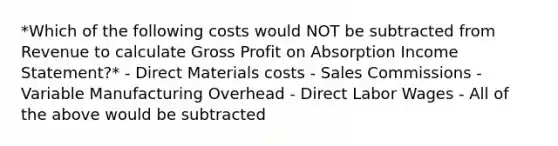 *Which of the following costs would NOT be subtracted from Revenue to calculate Gross Profit on Absorption Income Statement?* - Direct Materials costs - Sales Commissions - Variable Manufacturing Overhead - Direct Labor Wages - All of the above would be subtracted