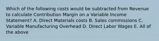 Which of the following costs would be subtracted from Revenue to calculate Contribution Margin on a Variable Income Statement? A. Direct Materials costs B. Sales commissions C. Variable Manufacturing Overhead D. Direct Labor Wages E. All of the above