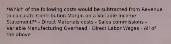 *Which of the following costs would be subtracted from Revenue to calculate Contribution Margin on a Variable Income Statement?* - Direct Materials costs - Sales commissions - Variable Manufacturing Overhead - Direct Labor Wages - All of the above