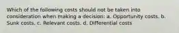 Which of the following costs should not be taken into consideration when making a decision: a. Opportunity costs. b. Sunk costs. c. Relevant costs. d. Differential costs