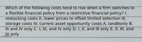 Which of the following costs tend to rise when a firm switches to a flexible financial policy from a restrictive financial policy? I. restocking costs II. lower prices to offset limited selection III. storage costs IV. current asset opportunity costs A. IandIIonly B. III and IV only C. I, III, and IV only D. I, II, and III only E. II, III, and IV only