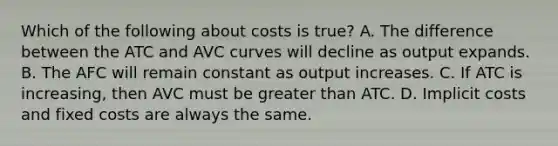 Which of the following about costs is true? A. The difference between the ATC and AVC curves will decline as output expands. B. The AFC will remain constant as output increases. C. If ATC is increasing, then AVC must be greater than ATC. D. Implicit costs and fixed costs are always the same.