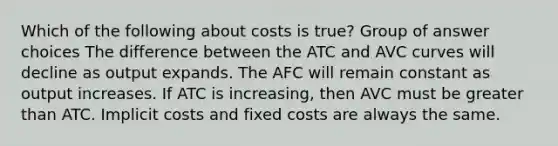 Which of the following about costs is true? Group of answer choices The difference between the ATC and AVC curves will decline as output expands. The AFC will remain constant as output increases. If ATC is increasing, then AVC must be greater than ATC. Implicit costs and fixed costs are always the same.