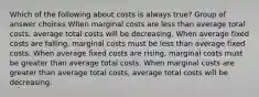 Which of the following about costs is always true? Group of answer choices When marginal costs are less than average total costs, average total costs will be decreasing. When average fixed costs are falling, marginal costs must be less than average fixed costs. When average fixed costs are rising, marginal costs must be greater than average total costs. When marginal costs are greater than average total costs, average total costs will be decreasing.