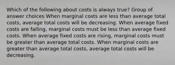 Which of the following about costs is always true? Group of answer choices When marginal costs are less than average total costs, average total costs will be decreasing. When average fixed costs are falling, marginal costs must be less than average fixed costs. When average fixed costs are rising, marginal costs must be greater than average total costs. When marginal costs are greater than average total costs, average total costs will be decreasing.