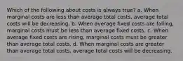 Which of the following about costs is always true? a. When marginal costs are less than average total costs, average total costs will be decreasing. b. When average fixed costs are falling, marginal costs must be less than average fixed costs. c. When average fixed costs are rising, marginal costs must be greater than average total costs. d. When marginal costs are greater than average total costs, average total costs will be decreasing.