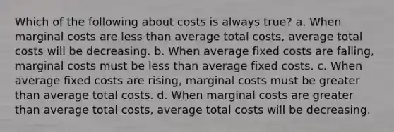 Which of the following about costs is always true? a. When marginal costs are less than average total costs, average total costs will be decreasing. b. When average fixed costs are falling, marginal costs must be less than average fixed costs. c. When average fixed costs are rising, marginal costs must be greater than average total costs. d. When marginal costs are greater than average total costs, average total costs will be decreasing.