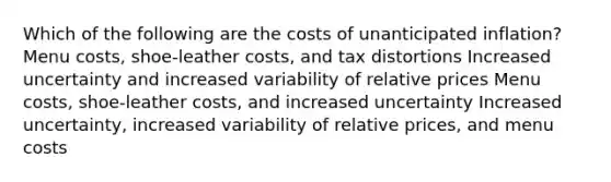 Which of the following are the costs of unanticipated inflation? Menu costs, shoe-leather costs, and tax distortions Increased uncertainty and increased variability of relative prices Menu costs, shoe-leather costs, and increased uncertainty Increased uncertainty, increased variability of relative prices, and menu costs