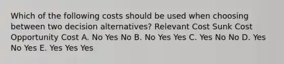 Which of the following costs should be used when choosing between two decision alternatives? Relevant Cost Sunk Cost Opportunity Cost A. No Yes No B. No Yes Yes C. Yes No No D. Yes No Yes E. Yes Yes Yes