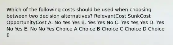 Which of the following costs should be used when choosing between two decision alternatives? RelevantCost SunkCost OpportunityCost A. No Yes Yes B. Yes Yes No C. Yes Yes Yes D. Yes No Yes E. No No Yes Choice A Choice B Choice C Choice D Choice E