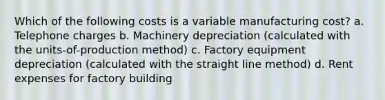 Which of the following costs is a variable manufacturing cost? a. Telephone charges b. Machinery depreciation (calculated with the units-of-production method) c. Factory equipment depreciation (calculated with the straight line method) d. Rent expenses for factory building