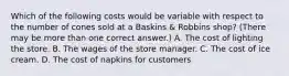 Which of the following costs would be variable with respect to the number of cones sold at a Baskins & Robbins shop? (There may be more than one correct answer.) A. The cost of lighting the store. B. The wages of the store manager. C. The cost of ice cream. D. The cost of napkins for customers