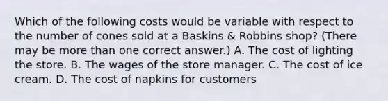 Which of the following costs would be variable with respect to the number of cones sold at a Baskins & Robbins shop? (There may be more than one correct answer.) A. The cost of lighting the store. B. The wages of the store manager. C. The cost of ice cream. D. The cost of napkins for customers