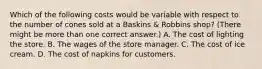 Which of the following costs would be variable with respect to the number of cones sold at a Baskins & Robbins shop? (There might be more than one correct answer.) A. The cost of lighting the store. B. The wages of the store manager. C. The cost of ice cream. D. The cost of napkins for customers.