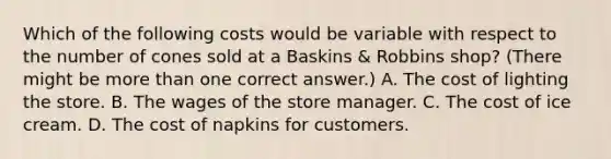 Which of the following costs would be variable with respect to the number of cones sold at a Baskins & Robbins shop? (There might be more than one correct answer.) A. The cost of lighting the store. B. The wages of the store manager. C. The cost of ice cream. D. The cost of napkins for customers.