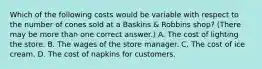 Which of the following costs would be variable with respect to the number of cones sold at a Baskins & Robbins shop? (There may be more than one correct answer.) A. The cost of lighting the store. B. The wages of the store manager. C. The cost of ice cream. D. The cost of napkins for customers.